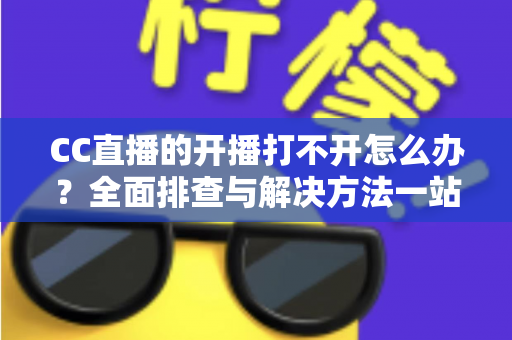 CC直播的开播打不开怎么办？全面排查与解决方法一站式指南