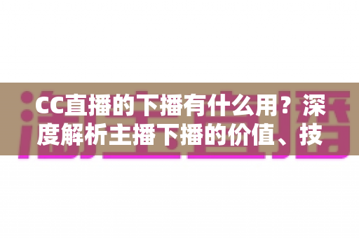 CC直播的下播有什么用?深度解析主播下播的价值、技巧与运营策略 CC直播的下播有什么用?深度解析主播下播的价值、技巧与运营策略