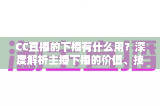 CC直播的下播有什么用?深度解析主播下播的价值、技巧与运营策略 CC直播的下播有什么用?深度解析主播下播的价值、技巧与运营策略
