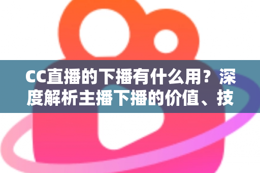 CC直播的下播有什么用？深度解析主播下播的价值、技巧与运营策略