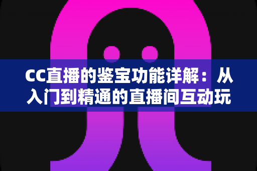 CC直播的鉴宝功能详解：从入门到精通的直播间互动玩法全指南