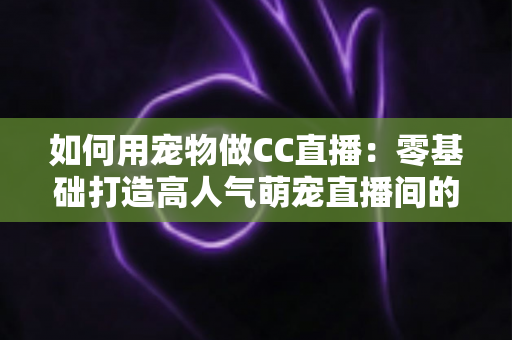 如何用宠物做CC直播：零基础打造高人气萌宠直播间的完整指南