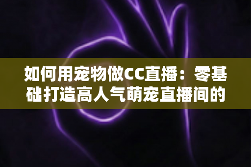 如何用宠物做CC直播：零基础打造高人气萌宠直播间的完整指南