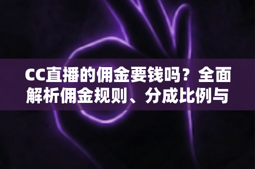 CC直播的佣金要钱吗？全面解析佣金规则、分成比例与提现费用