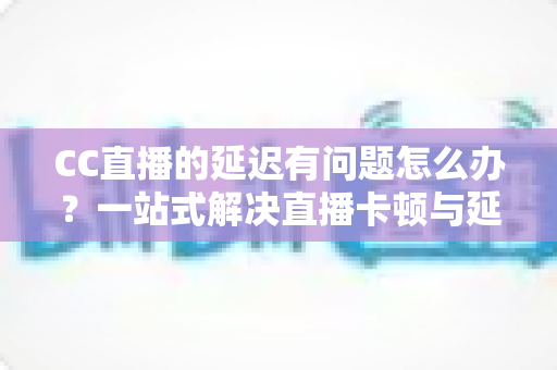 CC直播的延迟有问题怎么办?一站式解决直播卡顿与延迟的实用指南 CC直播的延迟有问题怎么办?一站式解决直播卡顿与延迟的实用指南