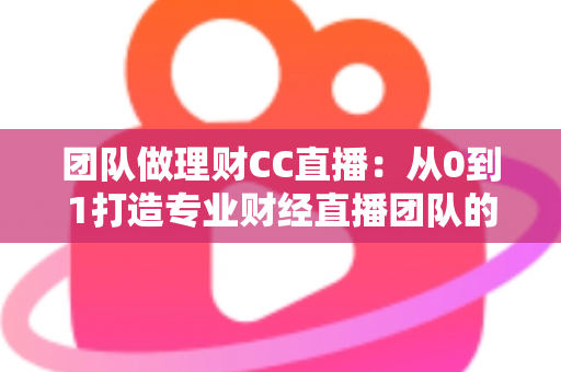 团队做理财CC直播：从0到1打造专业财经直播团队的完整实战指南