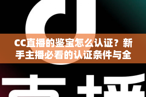 CC直播的鉴宝怎么认证？新手主播必看的认证条件与全流程详解