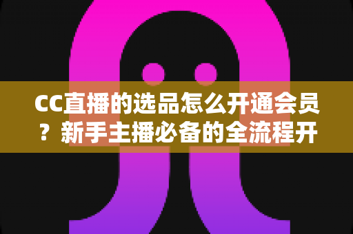 CC直播的选品怎么开通会员？新手主播必备的全流程开通指南