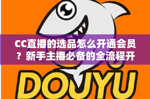CC直播的选品怎么开通会员？新手主播必备的全流程开通指南