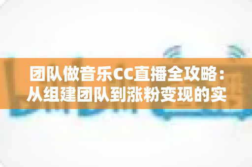 团队做音乐CC直播全攻略：从组建团队到涨粉变现的实战指南