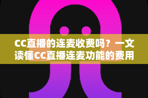 CC直播的连麦收费吗？一文读懂CC直播连麦功能的费用规则与实用技巧