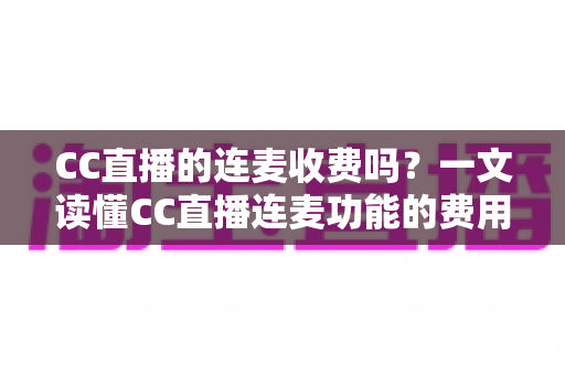 CC直播的连麦收费吗？一文读懂CC直播连麦功能的费用规则与实用技巧