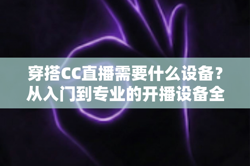 穿搭CC直播需要什么设备?从入门到专业的开播设备全解析 穿搭CC直播需要什么设备?从入门到专业的开播设备全解析
