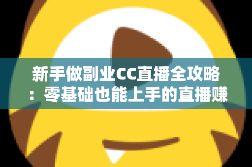 新手做副业CC直播全攻略：零基础也能上手的直播赚钱指南，从开通到变现一步教会你