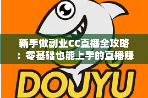 新手做副业CC直播全攻略：零基础也能上手的直播赚钱指南，从开通到变现一步教会你