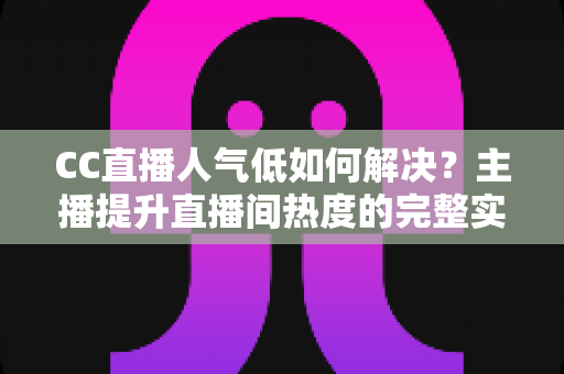 CC直播人气低如何解决？主播提升直播间热度的完整实战指南