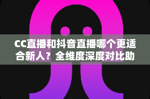 CC直播和抖音直播哪个更适合新人？全维度深度对比助你选出最佳起航平台