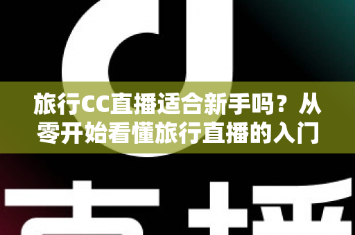 旅行CC直播适合新手吗？从零开始看懂旅行直播的入门指南与实操建议