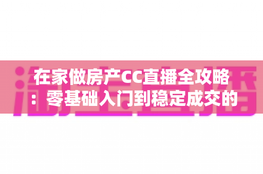在家做房产CC直播全攻略：零基础入门到稳定成交的实战运营指南