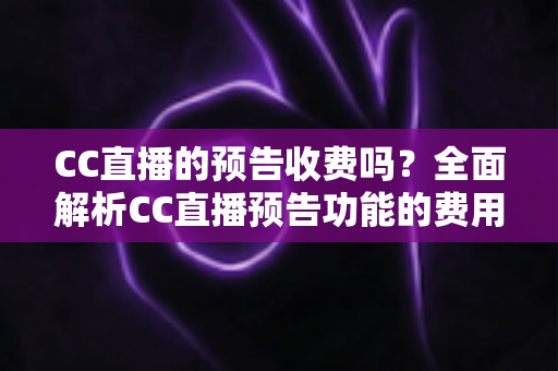 CC直播的预告收费吗？全面解析CC直播预告功能的费用真相与免费使用攻略