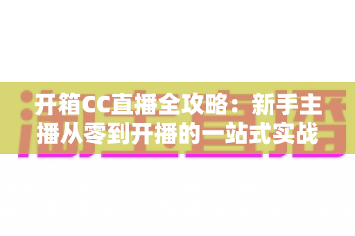 开箱CC直播全攻略：新手主播从零到开播的一站式实战指南