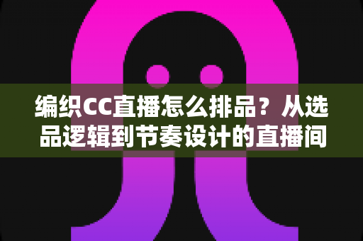 编织CC直播怎么排品?从选品逻辑到节奏设计的直播间实战全攻略 编织CC直播怎么排品?从选品逻辑到节奏设计的直播间实战全攻略
