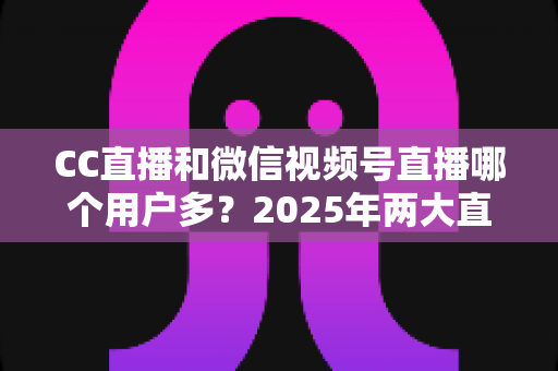 CC直播和微信视频号直播哪个用户多?2025年两大直播平台用户规模与生态深度对比全解析 CC直播和微信视频号直播哪个用户多?2025年两大直播平台用户规模与生态深度对比全解析