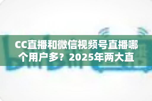 CC直播和微信视频号直播哪个用户多?2025年两大直播平台用户规模与生态深度对比全解析 CC直播和微信视频号直播哪个用户多?2025年两大直播平台用户规模与生态深度对比全解析
