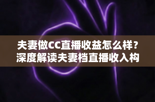 夫妻做CC直播收益怎么样？深度解读夫妻档直播收入构成与赚钱潜力