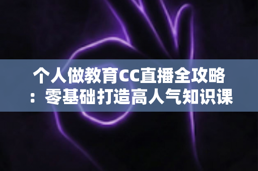 个人做教育CC直播全攻略:零基础打造高人气知识课堂的实战指南 个人做教育CC直播全攻略:零基础打造高人气知识课堂的实战指南
