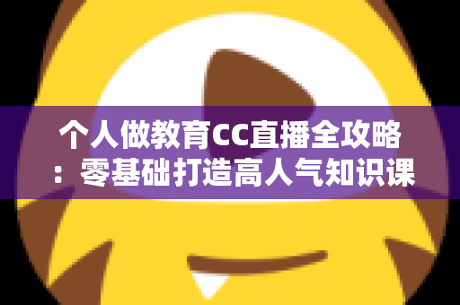 个人做教育CC直播全攻略：零基础打造高人气知识课堂的实战指南