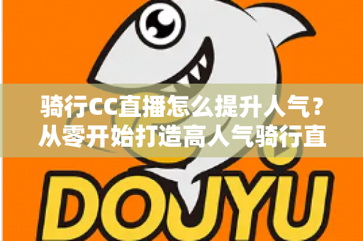 骑行CC直播怎么提升人气？从零开始打造高人气骑行直播间的完整实战指南