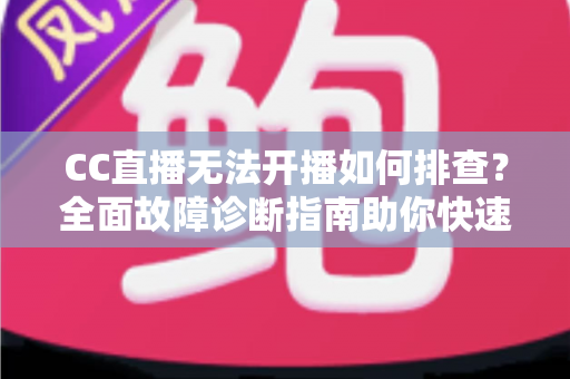 CC直播无法开播如何排查？全面故障诊断指南助你快速恢复直播