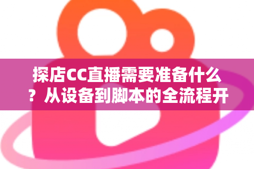 探店CC直播需要准备什么?从设备到脚本的全流程开播准备清单,助你打造高人气探店直播间 探店CC直播需要准备什么?从设备到脚本的全流程开播准备清单,助你打造高人气探店直播间