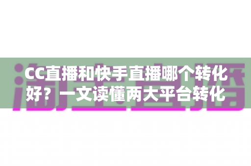 CC直播和快手直播哪个转化好？一文读懂两大平台转化率差异与选型策略