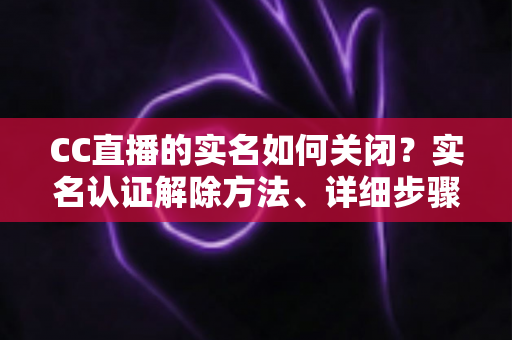 CC直播的实名如何关闭？实名认证解除方法、详细步骤与安全避坑指南全解析