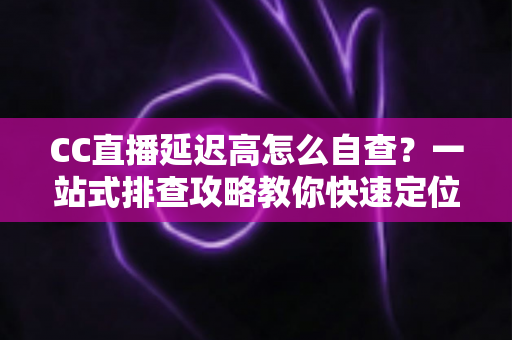 CC直播延迟高怎么自查？一站式排查攻略教你快速定位卡顿根源