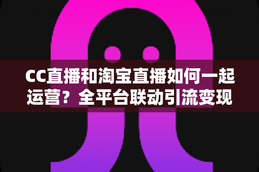 CC直播和淘宝直播如何一起运营？全平台联动引流变现的实战指南与运营策略详解