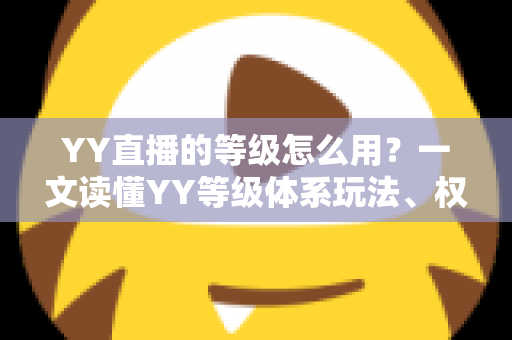 YY直播的等级怎么用？一文读懂YY等级体系玩法、权益与升级全攻略