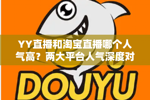 YY直播和淘宝直播哪个人气高?两大平台人气深度对比全解析 YY直播和淘宝直播哪个人气高?两大平台人气深度对比全解析