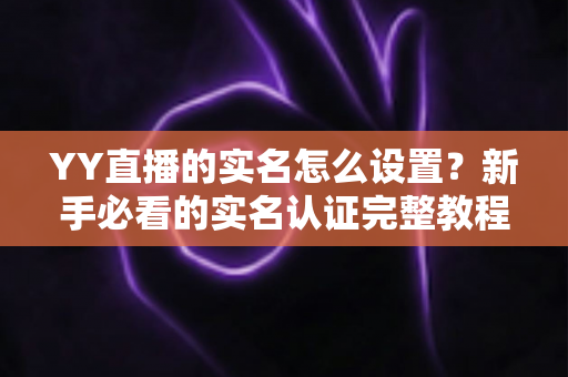 YY直播的实名怎么设置？新手必看的实名认证完整教程与避坑指南