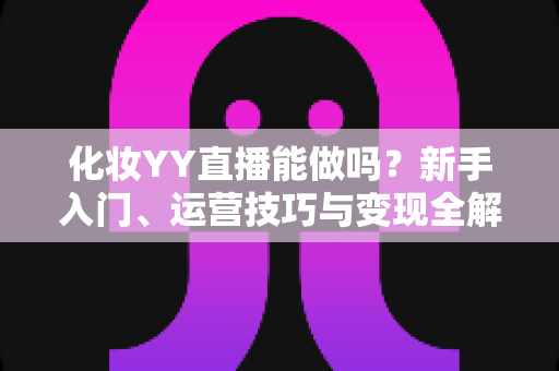 化妆YY直播能做吗？新手入门、运营技巧与变现全解析