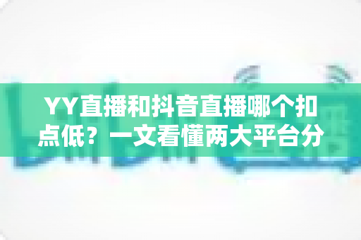 YY直播和抖音直播哪个扣点低？一文看懂两大平台分成规则与主播选择指南