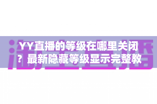 YY直播的等级在哪里关闭？最新隐藏等级显示完整教程与实用指南