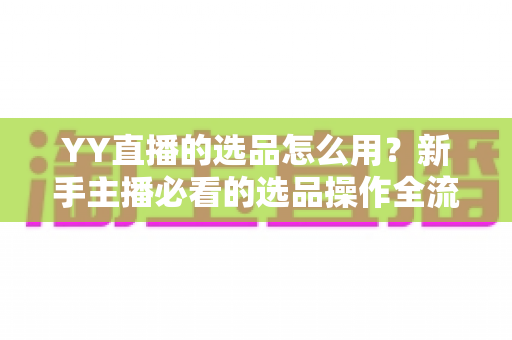 YY直播的选品怎么用？新手主播必看的选品操作全流程与带货实战指南