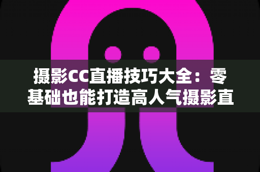 摄影CC直播技巧大全：零基础也能打造高人气摄影直播间的实战指南