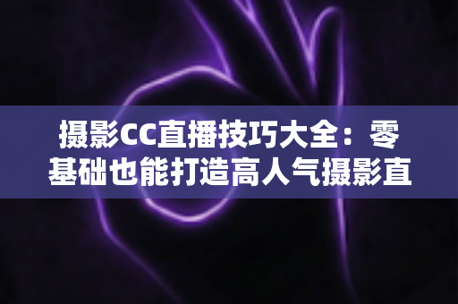 摄影CC直播技巧大全：零基础也能打造高人气摄影直播间的实战指南
