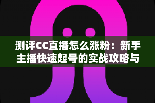 测评CC直播怎么涨粉：新手主播快速起号的实战攻略与深度分析