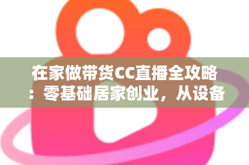 在家做带货CC直播全攻略:零基础居家创业,从设备搭建到高转化变现的完整实战指南 在家做带货CC直播全攻略:零基础居家创业,从设备搭建到高转化变现的完整实战指南