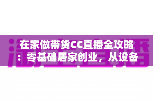 在家做带货CC直播全攻略:零基础居家创业,从设备搭建到高转化变现的完整实战指南 在家做带货CC直播全攻略:零基础居家创业,从设备搭建到高转化变现的完整实战指南
